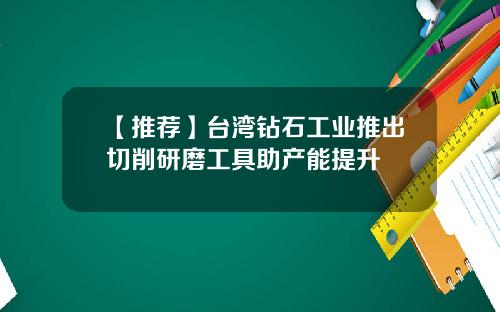 【推荐】台湾钻石工业推出切削研磨工具助产能提升