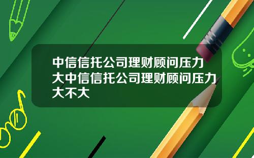 中信信托公司理财顾问压力大中信信托公司理财顾问压力大不大