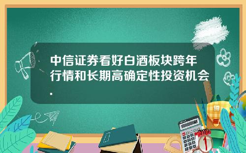 中信证券看好白酒板块跨年行情和长期高确定性投资机会.