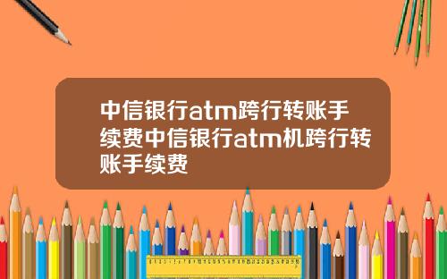 中信银行atm跨行转账手续费中信银行atm机跨行转账手续费