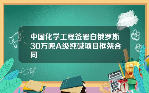 中国化学工程签署白俄罗斯30万吨A级纯碱项目框架合同