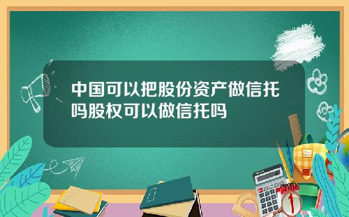 中国可以把股份资产做信托吗股权可以做信托吗