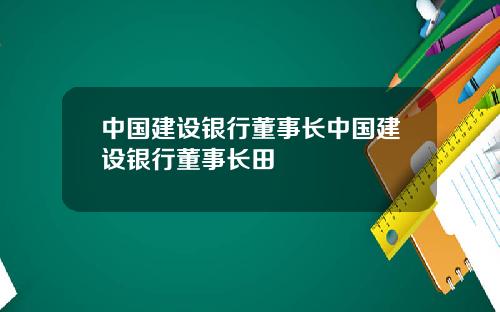 中国建设银行董事长中国建设银行董事长田