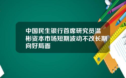 中国民生银行首席研究员温彬资本市场短期波动不改长期向好局面