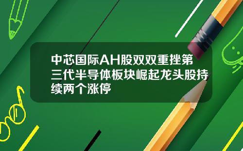 中芯国际AH股双双重挫第三代半导体板块崛起龙头股持续两个涨停