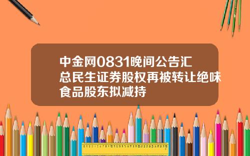 中金网0831晚间公告汇总民生证券股权再被转让绝味食品股东拟减持