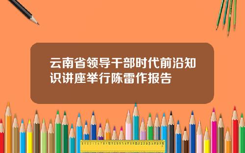 云南省领导干部时代前沿知识讲座举行陈雷作报告