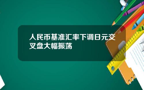 人民币基准汇率下调日元交叉盘大幅振荡