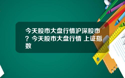 今天股市大盘行情沪深股市？今天股市大盘行情 上证指数