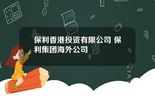 保利香港投资有限公司 保利集团海外公司