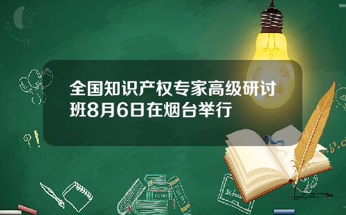 全国知识产权专家高级研讨班8月6日在烟台举行