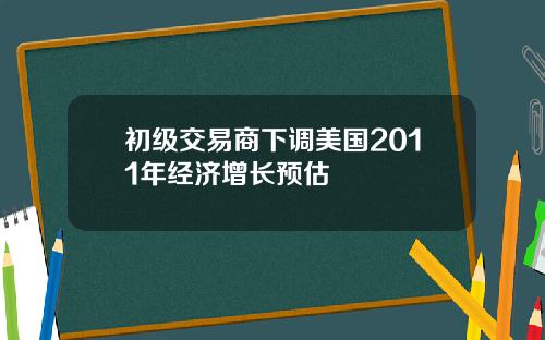 初级交易商下调美国2011年经济增长预估