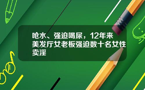 呛水、强迫喝尿，12年来美发厅女老板强迫数十名女性卖淫