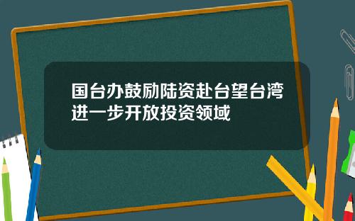 国台办鼓励陆资赴台望台湾进一步开放投资领域