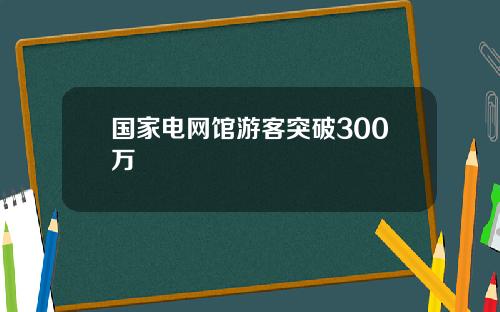 国家电网馆游客突破300万