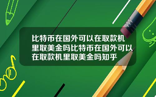 比特币在国外可以在取款机里取美金吗比特币在国外可以在取款机里取美金吗知乎