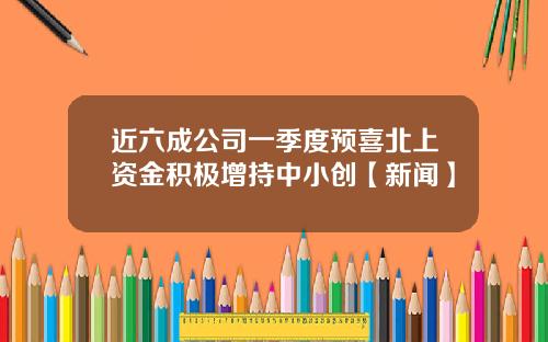 近六成公司一季度预喜北上资金积极增持中小创【新闻】