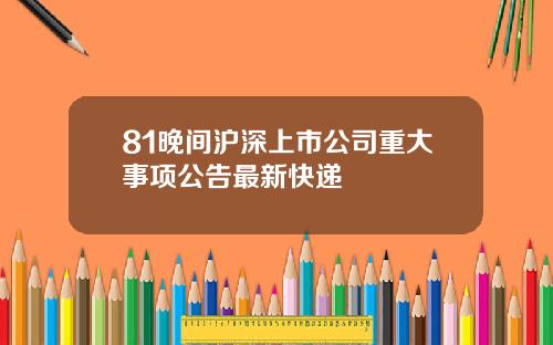 81晚间沪深上市公司重大事项公告最新快递