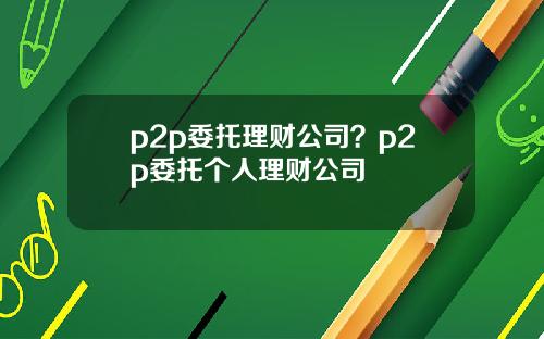 p2p委托理财公司？p2p委托个人理财公司