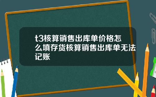 t3核算销售出库单价格怎么填存货核算销售出库单无法记账