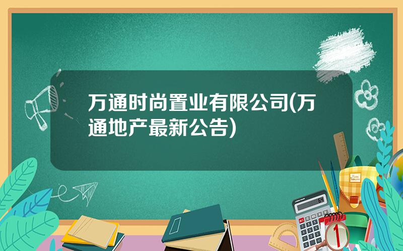 万通时尚置业有限公司(万通地产最新公告)