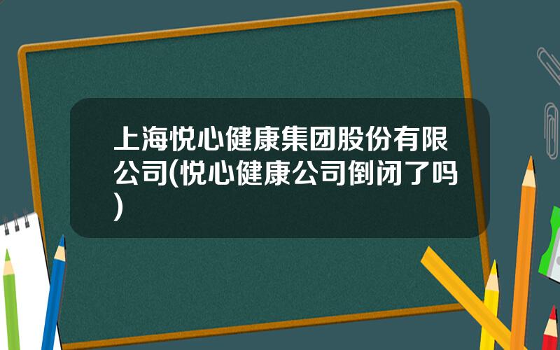 上海悦心健康集团股份有限公司(悦心健康公司倒闭了吗)