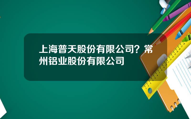 上海普天股份有限公司？常州铝业股份有限公司