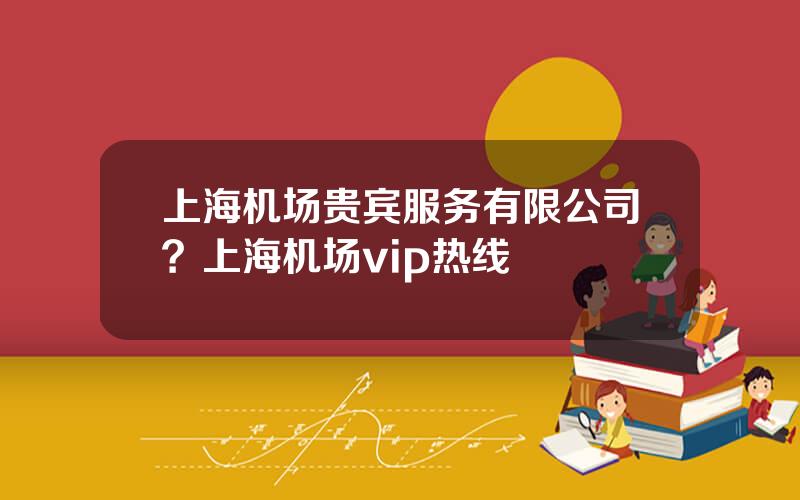 上海机场贵宾服务有限公司？上海机场vip热线