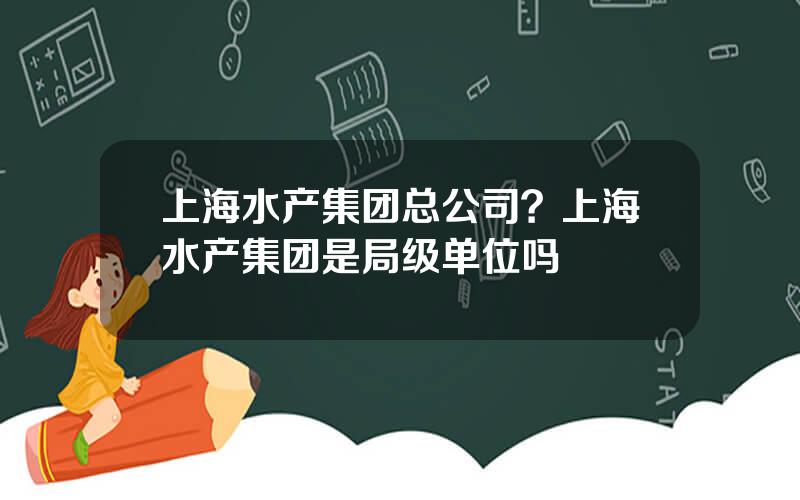 上海水产集团总公司？上海水产集团是局级单位吗