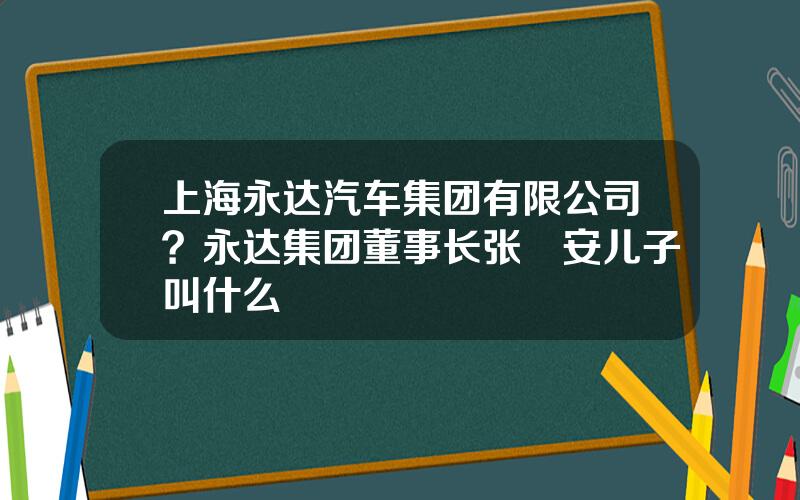 上海永达汽车集团有限公司？永达集团董事长张徳安儿子叫什么