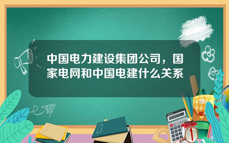 中国电力建设集团公司，国家电网和中国电建什么关系