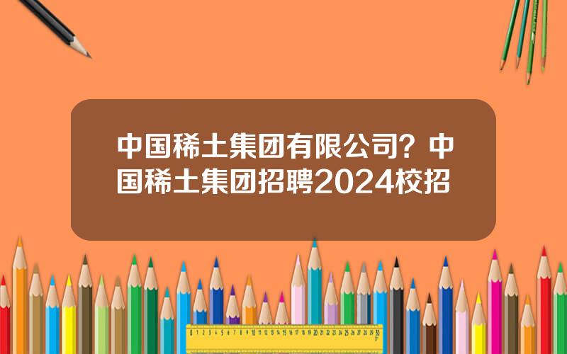 中国稀土集团有限公司？中国稀土集团招聘2024校招