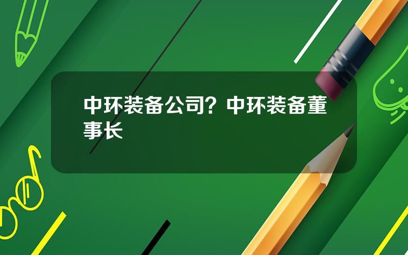 中环装备公司？中环装备董事长