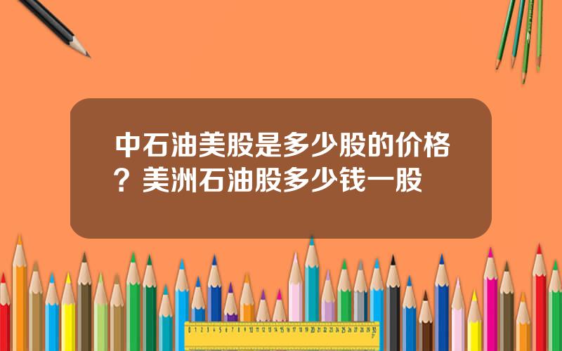 中石油美股是多少股的价格？美洲石油股多少钱一股