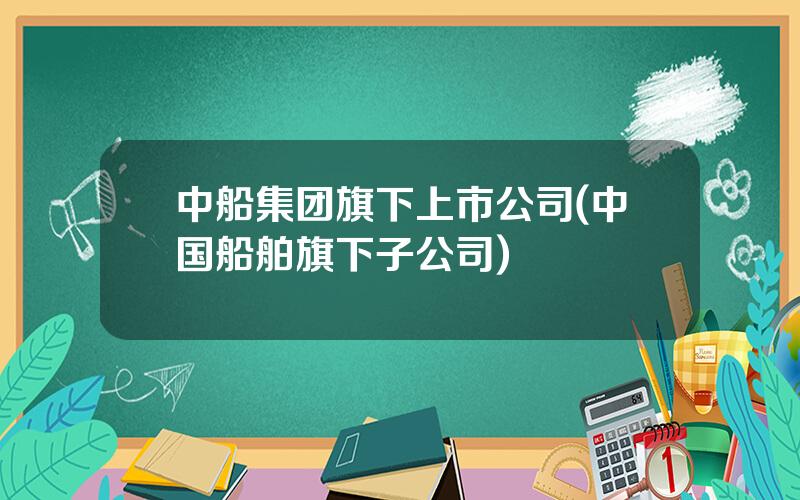 中船集团旗下上市公司(中国船舶旗下子公司)