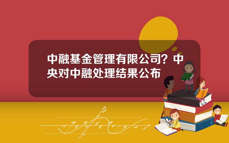 中融基金管理有限公司？中央对中融处理结果公布