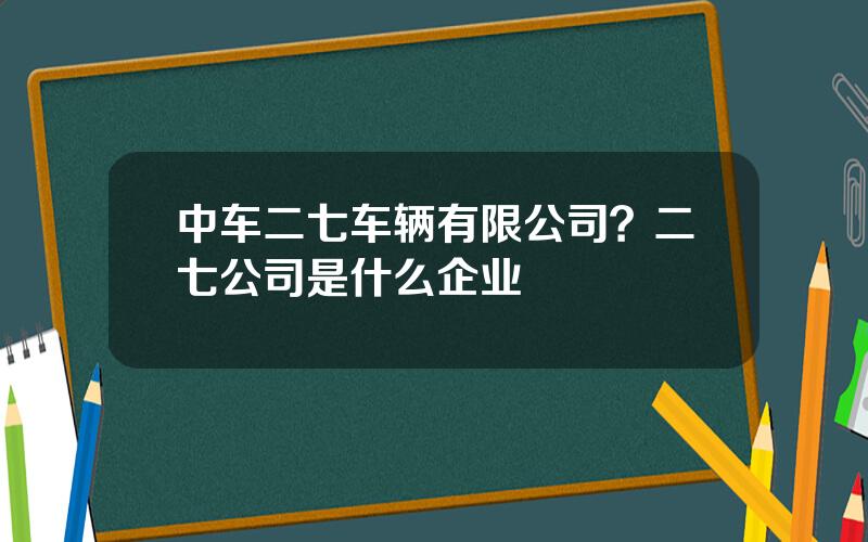 中车二七车辆有限公司？二七公司是什么企业