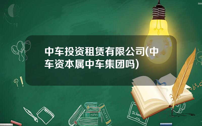 中车投资租赁有限公司(中车资本属中车集团吗)