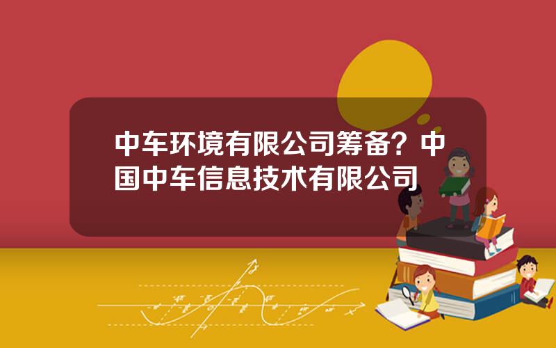 中车环境有限公司筹备？中国中车信息技术有限公司