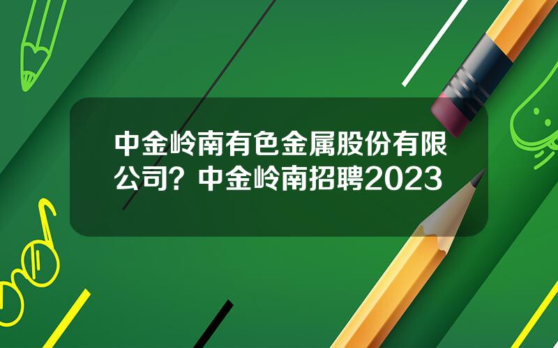 中金岭南有色金属股份有限公司？中金岭南招聘2023