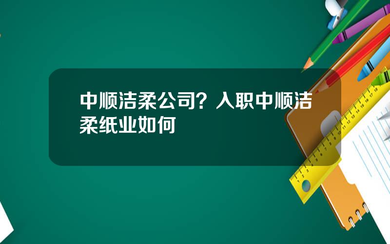 中顺洁柔公司？入职中顺洁柔纸业如何