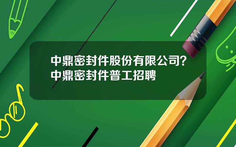 中鼎密封件股份有限公司？中鼎密封件普工招聘