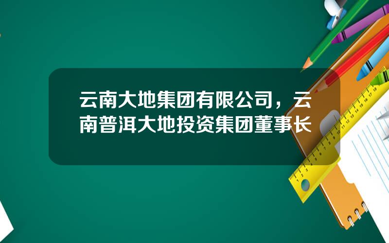 云南大地集团有限公司，云南普洱大地投资集团董事长