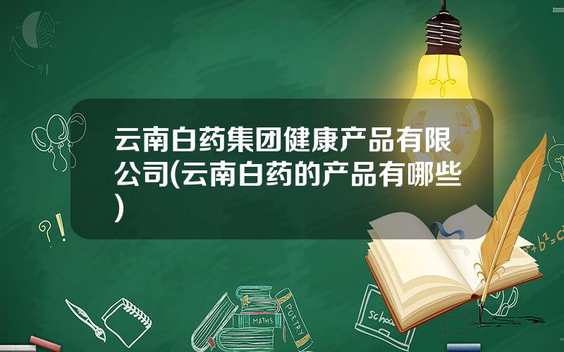 云南白药集团健康产品有限公司(云南白药的产品有哪些)