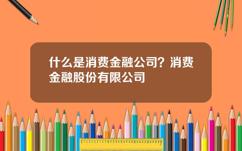 什么是消费金融公司？消费金融股份有限公司