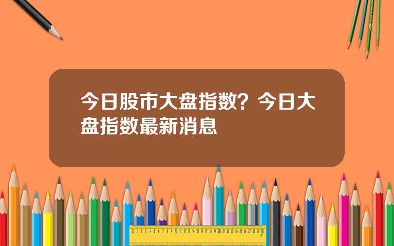 今日股市大盘指数？今日大盘指数最新消息