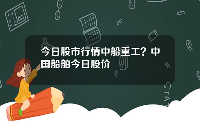 今日股市行情中船重工？中国船舶今日股价