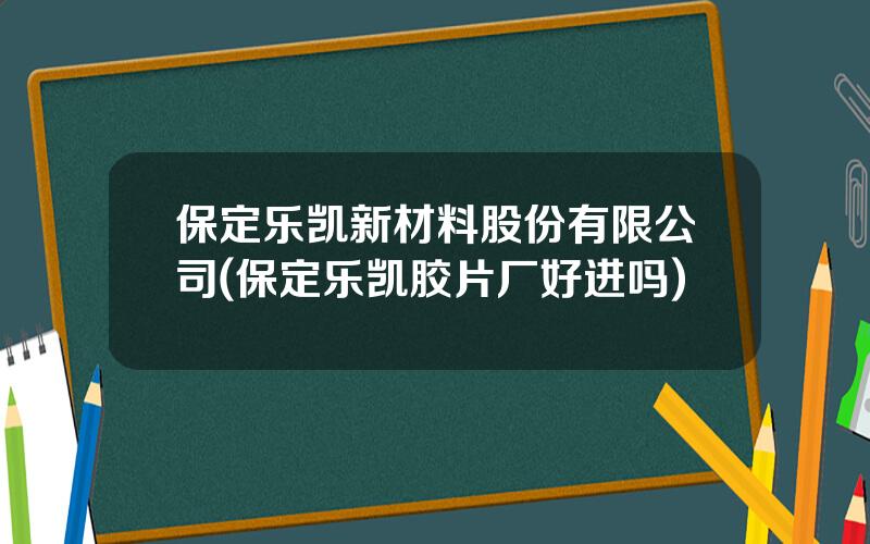 保定乐凯新材料股份有限公司(保定乐凯胶片厂好进吗)