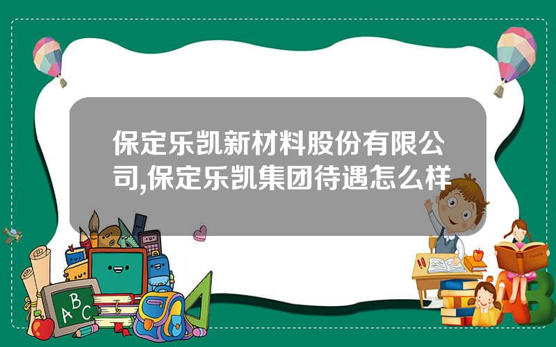 保定乐凯新材料股份有限公司,保定乐凯集团待遇怎么样