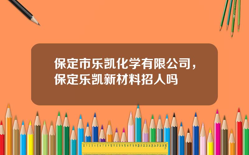 保定市乐凯化学有限公司，保定乐凯新材料招人吗